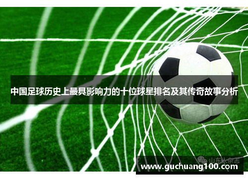 中国足球历史上最具影响力的十位球星排名及其传奇故事分析