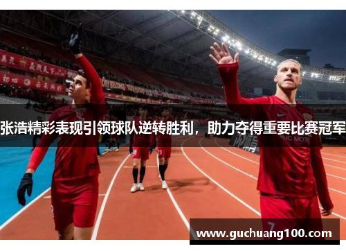 张浩精彩表现引领球队逆转胜利，助力夺得重要比赛冠军