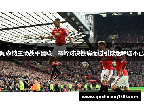 阿森纳主场战平曼联，巅峰对决擦肩而过引球迷唏嘘不已